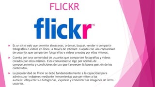 FLICKR
 Es un sitio web que permite almacenar, ordenar, buscar, vender y compartir
fotografías o vídeos en línea, a través de Internet. Cuenta con una comunidad
de usuarios que comparten fotografías y videos creados por ellos mismos.
 Cuenta con una comunidad de usuarios que comparten fotografías y videos
creados por ellos mismos. Esta comunidad se rige por normas de
comportamiento y condiciones de uso que favorecen la buena gestión de los
contenidos.
 La popularidad de Flickr se debe fundamentalmente a la capacidad para
administrar imágenes mediante herramientas que permiten a los
autores: etiquetar sus fotografías, explorar y comentar las imágenes de otros
usuarios.
 