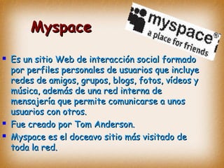 MyspaceMyspace
 Es un sitio Web de interacción social formadoEs un sitio Web de interacción social formado
por perfiles personales de usuarios que incluyepor perfiles personales de usuarios que incluye
redes de amigos, grupos, blogs, fotos, vídeos yredes de amigos, grupos, blogs, fotos, vídeos y
música, además de una red interna demúsica, además de una red interna de
mensajería que permite comunicarse a unosmensajería que permite comunicarse a unos
usuarios con otros.usuarios con otros.
 Fue creado porFue creado por Tom Anderson.Tom Anderson.
 Myspace es el doceavo sitio más visitado deMyspace es el doceavo sitio más visitado de
toda la red.toda la red.
 