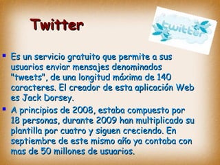 TwitterTwitter
 Es un servicio gratuito que permite a susEs un servicio gratuito que permite a sus
usuarios enviar mensajes denominadosusuarios enviar mensajes denominados
"tweets", de una longitud máxima de 140"tweets", de una longitud máxima de 140
caracteres. El creador de esta aplicación Webcaracteres. El creador de esta aplicación Web
es Jack Dorsey.es Jack Dorsey.
 A principios de 2008, estaba compuesto porA principios de 2008, estaba compuesto por
18 personas, durante 2009 han multiplicado su18 personas, durante 2009 han multiplicado su
plantilla por cuatro y siguen creciendo. Enplantilla por cuatro y siguen creciendo. En
septiembre de este mismo año ya contaba conseptiembre de este mismo año ya contaba con
mas de 50 millones de usuarios.mas de 50 millones de usuarios.
 