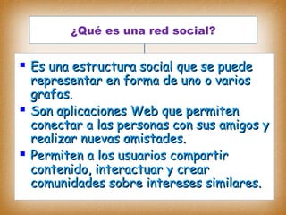¿Qué es una red social?¿Qué es una red social?
¿Qué es una red social?
 Es unaEs una estructura socialestructura social que se puedeque se puede
representar en forma de uno o variosrepresentar en forma de uno o varios
grafos.grafos.
 Son aplicaciones Web que permitenSon aplicaciones Web que permiten
conectar a las personas con sus amigos yconectar a las personas con sus amigos y
realizar nuevas amistades.realizar nuevas amistades.
 Permiten a los usuarios compartirPermiten a los usuarios compartir
contenido, interactuar y crearcontenido, interactuar y crear
comunidades sobre intereses similares.comunidades sobre intereses similares.
 