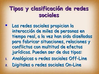 Tipos y clasificación de redesTipos y clasificación de redes
socialessociales
 Las redes sociales propician laLas redes sociales propician la
interacción de miles de personas eninteracción de miles de personas en
tiempo real, a la vez han sido diseñadastiempo real, a la vez han sido diseñadas
para fabricar situaciones, relaciones ypara fabricar situaciones, relaciones y
conflictos con multitud de efectosconflictos con multitud de efectos
jurídicos. Pueden ser de dos tipos:jurídicos. Pueden ser de dos tipos:
1.1. Analógicas o redes sociales Off-LineAnalógicas o redes sociales Off-Line
2.2. Digitales o redes sociales On-LineDigitales o redes sociales On-Line
 