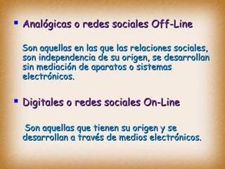  Analógicas o redes sociales Off-LineAnalógicas o redes sociales Off-Line
Son aquellas en las que las relaciones sociales,Son aquellas en las que las relaciones sociales,
son independencia de su origen, se desarrollanson independencia de su origen, se desarrollan
sin mediación de aparatos o sistemassin mediación de aparatos o sistemas
electrónicos.electrónicos.
 Digitales o redes sociales On-LineDigitales o redes sociales On-Line
Son aquellas que tienen su origen y seSon aquellas que tienen su origen y se
desarrollan a través de medios electrónicos.desarrollan a través de medios electrónicos.
 