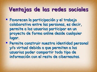 Ventajas de las redes socialesVentajas de las redes sociales
 Favorecen la participación y el trabajoFavorecen la participación y el trabajo
colaborativo entre las personas, es decir,colaborativo entre las personas, es decir,
permite a los usuarios participar en unpermite a los usuarios participar en un
proyecto de forma online desde cualquierproyecto de forma online desde cualquier
lugar.lugar.
 Permite construir nuestra identidad personalPermite construir nuestra identidad personal
y/o virtual debido a que permiten a losy/o virtual debido a que permiten a los
usuarios poder compartir todo tipo deusuarios poder compartir todo tipo de
información con el resto de cibernautasinformación con el resto de cibernautas..
 