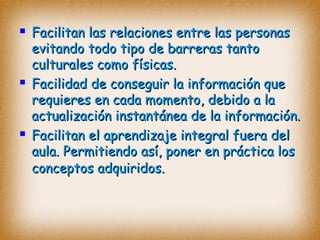  Facilitan las relaciones entre las personasFacilitan las relaciones entre las personas
evitando todo tipo de barreras tantoevitando todo tipo de barreras tanto
culturales como físicas.culturales como físicas.
 Facilidad de conseguir la información queFacilidad de conseguir la información que
requieres en cada momento, debido a larequieres en cada momento, debido a la
actualización instantánea de la información.actualización instantánea de la información.
 Facilitan el aprendizaje integral fuera delFacilitan el aprendizaje integral fuera del
aula. Permitiendo así, poner en práctica losaula. Permitiendo así, poner en práctica los
conceptos adquiridos.conceptos adquiridos.
 