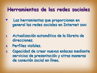 Herramientas de las redes socialesHerramientas de las redes sociales
 Las herramientas que proporcionan enLas herramientas que proporcionan en
general las redes sociales en Internet son:general las redes sociales en Internet son:
1.1. Actualización automática de la libreta deActualización automática de la libreta de
direcciones.direcciones.
2.2. Perfiles visibles.Perfiles visibles.
3.3. Capacidad de crear nuevos enlaces medianteCapacidad de crear nuevos enlaces mediante
servicios de presentación y otras manerasservicios de presentación y otras maneras
de conexión social en línea.de conexión social en línea.
 