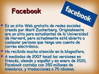 FacebookFacebook
 Es un sitio Web gratuito de redes socialesEs un sitio Web gratuito de redes sociales
creado porcreado por Mark Zuckerberg. OriginalmenteMark Zuckerberg. Originalmente
era un sitio para estudiantes de laera un sitio para estudiantes de la UniversidadUniversidad
de Harvard, pero actualmente está abierto ade Harvard, pero actualmente está abierto a
cualquier persona que tenga una cuenta decualquier persona que tenga una cuenta de
correo electrónico.correo electrónico.
 Ha recibido mucha atención en la blogosfera.Ha recibido mucha atención en la blogosfera.
 A mediados de 2007 lanzó las versiones enA mediados de 2007 lanzó las versiones en
francés, alemán y español y en enero de 2010,francés, alemán y español y en enero de 2010,
Facebook contaba con 350 millones deFacebook contaba con 350 millones de
miembros, y traducciones a 70 idiomas.miembros, y traducciones a 70 idiomas.
 