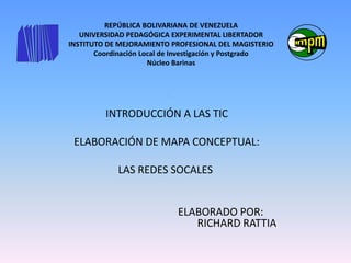 REPÚBLICA BOLIVARIANA DE VENEZUELA
UNIVERSIDAD PEDAGÓGICA EXPERIMENTAL LIBERTADOR
INSTITUTO DE MEJORAMIENTO PROFESIONAL DEL MAGISTERIO
Coordinación Local de Investigación y Postgrado
Núcleo Barinas
IN
INTRODUCCIÓN A LAS TIC
ELABORACIÓN DE MAPA CONCEPTUAL:
LAS REDES SOCALES
ELABORADO POR:
RICHARD RATTIA
 