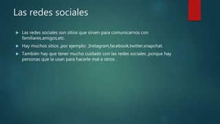 Las redes sociales
Las redes sociales son sitios que sirven para comunicarnos con
familiares,amigos,etc.
Hay muchos sitios ,por ejemplo: ,Instagram,facebook,twitter,snapchat.
También hay que tener mucho cuidado con las redes sociales ,porque hay
personas que la usan para hacerle mal a otros .