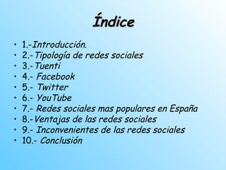 ÍndiceÍndice
• 1.-Introducción.
• 2.-Tipología de redes sociales
• 3.-Tuenti
• 4.- Facebook
• 5.- Twitter
• 6.- YouTube
• 7.- Redes sociales mas populares en España
• 8.-Ventajas de las redes sociales
• 9.- Inconvenientes de las redes sociales
• 10.- Conclusión
 