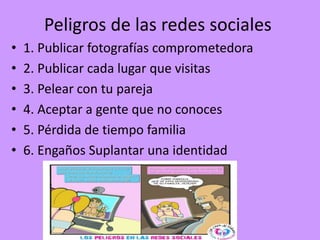 Peligros de las redes sociales
• 1. Publicar fotografías comprometedora
• 2. Publicar cada lugar que visitas
• 3. Pelear con tu pareja
• 4. Aceptar a gente que no conoces
• 5. Pérdida de tiempo familia
• 6. Engaños Suplantar una identidad
 