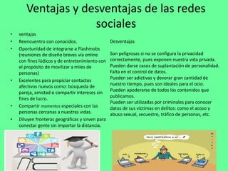 Ventajas y desventajas de las redes
sociales
• ventajas
• Reencuentro con conocidos.
• Oportunidad de integrarse a Flashmobs
(reuniones de diseño breves vía online
con fines lúdicos y de entretenimiento con
el propósito de movilizar a miles de
personas)
• Excelentes para propiciar contactos
afectivos nuevos como: búsqueda de
pareja, amistad o compartir intereses sin
fines de lucro.
• Compartir momentos especiales con las
personas cercanas a nuestras vidas.
• Diluyen fronteras geográficas y sirven para
conectar gente sin importar la distancia.
Desventajas
Son peligrosas si no se configura la privacidad
correctamente, pues exponen nuestra vida privada.
Pueden darse casos de suplantación de personalidad.
Falta en el control de datos.
Pueden ser adictivas y devorar gran cantidad de
nuestro tiempo, pues son ideales para el ocio.
Pueden apoderarse de todos los contenidos que
publicamos.
Pueden ser utilizadas por criminales para conocer
datos de sus víctimas en delitos: como el acoso y
abuso sexual, secuestro, tráfico de personas, etc.
 