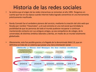 Historia de las redes sociales
• Se estima que el origen de las redes interactivas se remontan al año 1995. Tengamos en
cuenta que fue en esa época cuando Internet había logrado convertirse en una herramienta
prácticamente masificada.
• Randy Conrads fue el verdadero pionero del servicio, mediante la creación del sitio web que
llevaba por nombre "Classmates", y el cual consistía en una red social que brindaba la
posibilidad de que las personas de todo el mundo pudieran recuperar o continuar
manteniendo contacto con sus antiguos amigos, ya sea compañeros de colegio, de la
universidad, de distintos ámbitos laborales y demás, en medio de un mundo totalmente
globalizado.
• Obviamente, esto fue posible gracias a la llegada de la denominada Web 2.0, que en
definitiva se trata de un sistema que posee una clara orientación social.
 