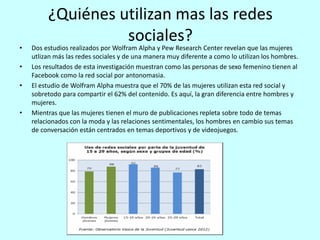 ¿Quiénes utilizan mas las redes
sociales?
• Dos estudios realizados por Wolfram Alpha y Pew Research Center revelan que las mujeres
utlizan más las redes sociales y de una manera muy diferente a como lo utilizan los hombres.
• Los resultados de esta investigación muestran como las personas de sexo femenino tienen al
Facebook como la red social por antonomasia.
• El estudio de Wolfram Alpha muestra que el 70% de las mujeres utilizan esta red social y
sobretodo para compartir el 62% del contenido. Es aquí, la gran diferencia entre hombres y
mujeres.
• Mientras que las mujeres tienen el muro de publicaciones repleta sobre todo de temas
relacionados con la moda y las relaciones sentimentales, los hombres en cambio sus temas
de conversación están centrados en temas deportivos y de videojuegos.
 