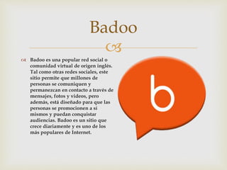 
 Badoo es una popular red social o
comunidad virtual de origen inglés.
Tal como otras redes sociales, este
sitio permite que millones de
personas se comuniquen y
permanezcan en contacto a través de
mensajes, fotos y videos, pero
además, está diseñado para que las
personas se promocionen a sí
mismos y puedan conquistar
audiencias. Badoo es un sitio que
crece diariamente y es uno de los
más populares de Internet.
Badoo
 