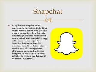 
 La aplicación Snapchat es un
programa de mensajería instantánea
que te permite enviar fotos y videos
a uno o más amigos. La diferencia
con otras aplicaciones normales de
mensajería de texto o con WhatsApp
está en que los mensajes de
Snapchat tienen una duración
definida. Cuando las fotos o videos
que has enviado a una persona
alcanzan su duración límite, esas
imágenes se borrarán del teléfono
móvil de la persona que los recibió
de manera automática.
Snapchat
 