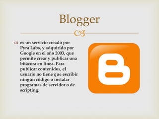 
 es un servicio creado por
Pyra Labs, y adquirido por
Google en el año 2003, que
permite crear y publicar una
bitácora en línea. Para
publicar contenidos, el
usuario no tiene que escribir
ningún código o instalar
programas de servidor o de
scripting.
Blogger
 