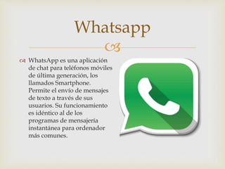 
 WhatsApp es una aplicación
de chat para teléfonos móviles
de última generación, los
llamados Smartphone.
Permite el envío de mensajes
de texto a través de sus
usuarios. Su funcionamiento
es idéntico al de los
programas de mensajería
instantánea para ordenador
más comunes.
Whatsapp
 