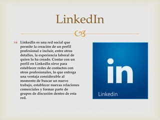 
 LinkedIn es una red social que
permite la creación de un perfil
profesional e incluir, entre otros
detalles, la experiencia laboral de
quien lo ha creado. Contar con un
perfil en LinkedIn sirve para
establecer redes de contactos con
otros profesionales, lo que entrega
una ventaja considerable al
momento de buscar un nuevo
trabajo, establecer nuevas relaciones
comerciales y formar parte de
grupos de discusión dentro de esta
red.
LinkedIn
 