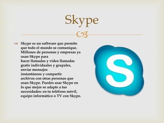 
 Skype es un software que permite
que todo el mundo se comunique.
Millones de personas y empresas ya
usan Skype para
hacer llamadas y video llamadas
gratis individuales y grupales,
enviar mensajes
instantáneos y compartir
archivos con otras personas que
usan Skype. Puedes usar Skype en
lo que mejor se adapte a tus
necesidades: en tu teléfono móvil,
equipo informático o TV con Skype.
Skype
 
