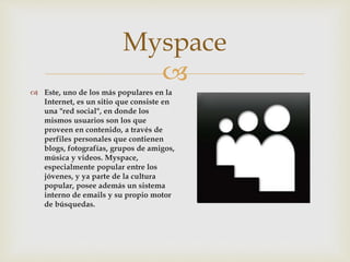 
 Este, uno de los más populares en la
Internet, es un sitio que consiste en
una "red social", en donde los
mismos usuarios son los que
proveen en contenido, a través de
perfiles personales que contienen
blogs, fotografías, grupos de amigos,
música y videos. Myspace,
especialmente popular entre los
jóvenes, y ya parte de la cultura
popular, posee además un sistema
interno de emails y su propio motor
de búsquedas.
Myspace
 