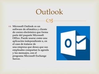 
 Microsoft Outlook es un
software de ofimática y cliente
de correo electrónico que forma
parte del paquete Microsoft
Office. Puede usarse como una
aplicación independiente o, en
el caso de tratarse de
una empresa que desea que sus
empleados compartan la agenda
y los mensajes, con el
programa Microsoft Exchange
Server.
Outlook
 