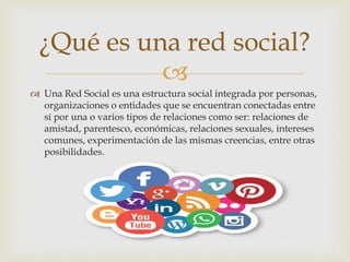 
 Una Red Social es una estructura social integrada por personas,
organizaciones o entidades que se encuentran conectadas entre
sí por una o varios tipos de relaciones como ser: relaciones de
amistad, parentesco, económicas, relaciones sexuales, intereses
comunes, experimentación de las mismas creencias, entre otras
posibilidades.
¿Qué es una red social?
 