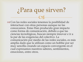 
 Con las redes sociales tenemos la posibilidad de
interactuar con otras personas aunque no las
conozcamos. Estas Han producido gran impacto
como forma de comunicación, debido a que las
ciencias tecnológicas, buscan siempre innovar e ir a
la par de las exigencias del colectivo. La
comunicación por medio de las redes sociales, es más
amplia dado que la utilizan como un hobbie por ser
muy sencilla creando un espacio convergente en el
cual expresamos nuestros saberes, sentimientos,
emociones, entre otros.
¿Para que sirven?
 