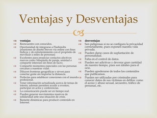 
Ventajas y Desventajas
 ventajas
 Reencuentro con conocidos.
 Oportunidad de integrarse a Flashmobs
(reuniones de diseño breves vía online con fines
lúdicos y de entretenimiento con el propósito de
movilizar a miles de personas)
 Excelentes para propiciar contactos afectivos
nuevos como: búsqueda de pareja, amistad o
compartir intereses sin fines de lucro.
 Compartir momentos especiales con las personas
cercanas a nuestras vidas.
 Diluyen fronteras geográficas y sirven para
conectar gente sin importar la distancia.
 Perfectas para establecer conexiones con el mundo
profesional.
 Tener información actualizada acerca de temas de
interés, además permiten acudir a eventos,
participar en actos y conferencias.
 La comunicación puede ser en tiempo real.
 Pueden generar movimientos masivos de
solidaridad ante una situación de crisis.
 Bastante dinámicas para producir contenido en
Internet.
 desventajas
 Son peligrosas si no se configura la privacidad
correctamente, pues exponen nuestra vida
privada.
 Pueden darse casos de suplantación de
personalidad.
 Falta en el control de datos.
 Pueden ser adictivas y devorar gran cantidad
de nuestro tiempo, pues son ideales para el
ocio.
 Pueden apoderarse de todos los contenidos
que publicamos.
 Pueden ser utilizadas por criminales para
conocer datos de sus víctimas en delitos: como
el acoso y abuso sexual, secuestro, tráfico de
personas, etc.
 