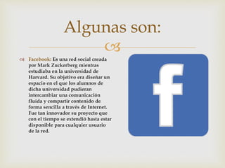 
 Facebook: Es una red social creada
por Mark Zuckerberg mientras
estudiaba en la universidad de
Harvard. Su objetivo era diseñar un
espacio en el que los alumnos de
dicha universidad pudieran
intercambiar una comunicación
fluida y compartir contenido de
forma sencilla a través de Internet.
Fue tan innovador su proyecto que
con el tiempo se extendió hasta estar
disponible para cualquier usuario
de la red.
Algunas son:
 