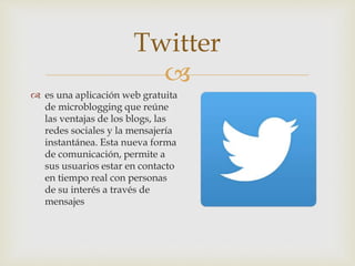 
 es una aplicación web gratuita
de microblogging que reúne
las ventajas de los blogs, las
redes sociales y la mensajería
instantánea. Esta nueva forma
de comunicación, permite a
sus usuarios estar en contacto
en tiempo real con personas
de su interés a través de
mensajes
Twitter
 