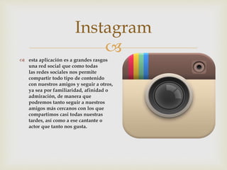 
 esta aplicación es a grandes rasgos
una red social que como todas
las redes sociales nos permite
compartir todo tipo de contenido
con nuestros amigos y seguir a otros,
ya sea por familiaridad, afinidad o
admiración, de manera que
podremos tanto seguir a nuestros
amigos más cercanos con los que
compartimos casi todas nuestras
tardes, así como a ese cantante o
actor que tanto nos gusta.
Instagram
 