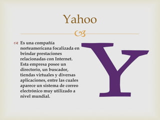
 Es una compañía
norteamericana focalizada en
brindar prestaciones
relacionadas con Internet.
Esta empresa posee un
directorio, un buscador,
tiendas virtuales y diversas
aplicaciones, entre las cuales
aparece un sistema de correo
electrónico muy utilizado a
nivel mundial.
Yahoo
 