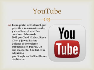 
 Es un portal del Internet que
permite a sus usuarios subir
y visualizar videos. Fue
creado en febrero de
2005 por Chad Hurley, Steve
Chen y Jawed Karim,
quienes se conocieron
trabajando en PayPal. Un
año más tarde, YouTube fue
adquirido
por Google en 1.650 millones
de dólares.
YouTube
 