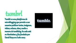 tumbrl
Tumblr es una plataforma de
microblogging que permite a sus
usuarios publicar textos, imágenes,
vídeos, enlaces, citas y audio a
manera de tumblelog. Su sede está
en Manhattan y fue fundada por
David Karp en el año 2007.
 