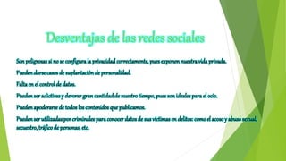 Desventajas de las redes sociales
Sonpeligrosas si no se configurala privacidad correctamente, pues exponen nuestra vidaprivada.
Puedendarse casos de suplantación de personalidad.
Faltaen el controlde datos.
Puedenser adictivasy devorar gran cantidad de nuestro tiempo, pues son idealespara el ocio.
Puedenapoderarse de todoslos contenidos que publicamos.
Puedenser utilizadas por criminales paraconocerdatos de sus víctimasen delitos: comoel acosoy abuso sexual,
secuestro, tráfico de personas, etc.
 