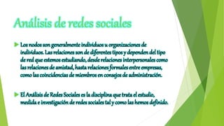 Análisis de redes sociales
 Los nodos son generalmente individuosu organizaciones de
individuos. Las relaciones son de diferentes tipos y dependen del tipo
de red que estemos estudiando, desde relacionesinterpersonalescomo
las relacionesde amistad, hastarelaciones formalesentre empresas,
como las coincidencias de miembros en consejos de administración.
 El Análisisde Redes Sociales es la disciplinaque tratael estudio,
medida e investigación de redes sociales tal y como las hemosdefinido.
 