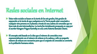 Redes sociales en Internet
 Estas redes sociales se basanen la teoríade los seis grados, Seis grados de
separaciónes la teoría de que cualquieraen la Tierra puede estar conectado a
cualquier otra personaen el planeta a través de una cadena de conocidos que no
tiene más de seisintermediarios. La teoría fue inicialmente propuesta en 1929 por
el escritor húngaro Frigyes Karinthy en una corta historia llamada Chains.
 El conceptoestá basado en la ideaque el númerode conocidos crece
exponencialmente con el númerode enlaces en la cadena, y sólo un pequeño
númerode enlaces sonnecesarios paraque el conjuntode conocidos se convierta
en la poblaciónhumanaentera.
 