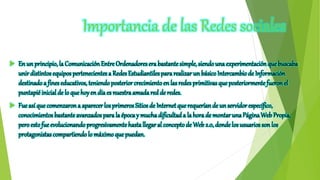 Importancia de las Redes sociales
 En un principio, la Comunicación Entre Ordenadoresera bastantesimple, siendo una experimentaciónque buscaba
unir distintos equipos pertenecientes a Redes Estudiantilespara realizar un básicoIntercambio de Información
destinadoa fines educativos, teniendo posterior crecimientoen las redes primitivas que posteriormentefueron el
puntapié inicial de lo que hoyen día es nuestraamadared de redes.
 Fue así que comenzarona aparecer los primeros Sitios de Internetque requerían de un servidor específico,
conocimientos bastanteavanzados parala época y muchadificultada la hora de montarunaPáginaWeb Propia,
peroestofue evolucionandoprogresivamentehastallegar al conceptode Web2.0, donde los usuarios son los
protagonistascompartiendo lo máximoque puedan.
 