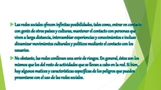  Las redes sociales ofrecen infinitas posibilidades, tales como, entrar en contacto
con gentede otros países y culturas, mantener el contactocon personas que
viven a larga distancia, intercambiar experiencias y conocimientos e incluso
dinamizar movimientos culturales y políticos medianteel contactocon los
usuarios.
 No obstante, las redes conllevan una serie de riesgos. En general, éstos son los
mismos que los del resto de actividades que se llevan a caboen la red. Si bien,
hay algunos matices y características específicas de los peligros que pueden
presentarse con el uso de las redes sociales.
 