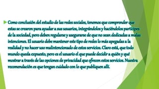  Como conclusión del estudiode las redes sociales, tenemos que comprender que
estas se crearon para ayudar a sus usuarios, integrándolos y haciéndolos partícipes
de la sociedad, pero deben regularse y asegurarse de que no sean dedicadas a malas
intenciones. El usuariodebe mantener este tipo de redes lo más apegadas a la
realidady no hacer uso malintencionado de estos servicios. Claro está, que todo
mundoqueda expuesto, pero es el usuarioel que puede decidir a quién y qué
mostrara través de las opciones de privacidad que ofrecen estos servicios. Nuestra
recomendación es que tengan cuidado con lo que publiquen allí.
 