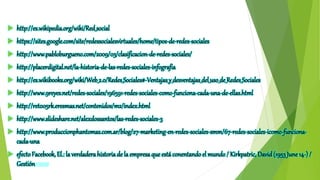  http://es.wikipedia.org/wiki/Red_social
 https://sites.google.com/site/redessocialesvirtuales/home/tipos-de-redes-sociales
 http://www.pabloburgueno.com/2009/03/clasificacion-de-redes-sociales/
 http://placerdigital.net/la-historia-de-las-redes-sociales-infografia
 http://es.wikibooks.org/wiki/Web_2.0/Redes_Sociales#-Ventajas_y_desventajas_del_uso_de_Redes_Sociales
 http://www.9reyes.net/redes-sociales/196591-redes-sociales-como-funciona-cada-una-de-ellas.html
 http://ret005rk.eresmas.net/contenidos/m2/index.html
 http://www.slideshare.net/alexdossantos/las-redes-sociales-3
 http://www.produccionphantomas.com.ar/blog/27-marketing-en-redes-sociales-smm/67-redes-sociales-icomo-funciona-
cada-una
 efectoFacebook, El.: la verdaderahistoriade la empresa que está conentando el mundo/ Kirkpatric, David(1953June14-) /
Gestión 2000
 