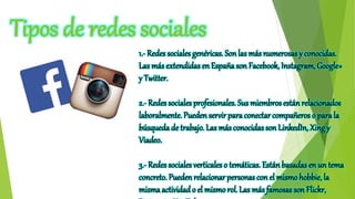 Tipos de redes sociales
1.- Redes sociales genéricas. Sonlas más numerosas y conocidas.
Las más extendidas en España son Facebook, Instagram, Google+
y Twitter.
2.- Redes sociales profesionales. Sus miembros están relacionados
laboralmente. Pueden servir para conectar compañeros o parala
búsqueda de trabajo. Las más conocidas son LinkedIn, Xingy
Viadeo.
3.- Redes sociales verticales o temáticas. Están basadas en un tema
concreto. Puedenrelacionar personas con el mismohobbie, la
misma actividad o el mismo rol. Las más famosas son Flickr,
 