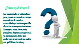 ¿Para qué sirven?
Las redes sociales se utilizan tanto
para generar reencuentros entre ex
compañeros de escuela o
universidadque hubieran perdido
el contactocomo para divertimento.
Entre otras cosas, sirven como
plataforma de promoción personal,
ya que cualquiera de los que
conforman la redpuede leer quién
sos, qué hiciste, tusideas y
 