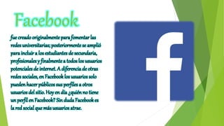 Facebook
fue creado originalmente para fomentar las
redes universitarias; posteriormentese amplió
para incluir a los estudiantes de secundaria,
profesionales y finalmentea todos los usuarios
potenciales de internet. A diferencia de otras
redes sociales, en Facebook los usuarios solo
pueden hacer públicos sus perfiles a otros
usuarios del sitio. Hoy en día ¿quién no tiene
un perfil en Facebook? Sin duda Facebookes
la red social que más usuarios atrae.
 