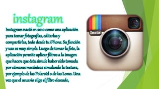 instagram
Instagramnació en 2010 como una aplicación
para tomar fotografías, editarlas y
compartirlas, todo desde tu iPhone. Su función
y uso es muy simple. Luego de tomar la foto, la
aplicación permiteaplicar filtros a la imagen
que hacen que ésta simule habersidotomada
por cámaras mecánicas simulando la textura,
por ejemplo de las Polaroid o de las Lomo. Una
vez que el usuario elige el filtro deseado,
 