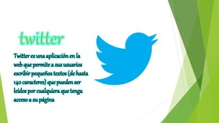 twitter
Twitter es una aplicación en la
web que permite a sus usuarios
escribir pequeños textos (de hasta
140 caracteres) que pueden ser
leídos por cualquiera que tenga
acceso a su página
 