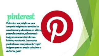 pinterestPinterest es una plataforma para
compartir imágenes que permitea los
usuarios crear y administrar, en tableros
personales temáticos, colecciones de
imágenes como eventos, intereses,
hobbies y mucho más. Los usuarios
pueden buscar otros pinboards, 're-pin'
imágenes para sus propias colecciones o
darles 'me gusta'
 