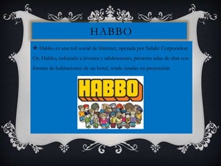 HABBO
 Habbo es una red social de Internet, operada por Sulake Corporation
Oy. Habbo, enfocado a jóvenes y adolescentes, presenta salas de chat con
formas de habitaciones de un hotel, rende rizadas en proyección
 
