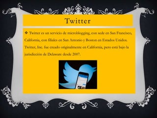Twitter
 Twitter es un servicio de microblogging, con sede en San Francisco,
California, con filiales en San Antonio y Boston en Estados Unidos.
Twitter, Inc. fue creado originalmente en California, pero está bajo la
jurisdicción de Delaware desde 2007.
 