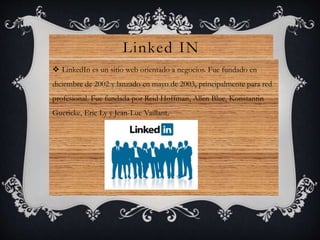 Linked IN
 LinkedIn es un sitio web orientado a negocios. Fue fundado en
diciembre de 2002 y lanzado en mayo de 2003, principalmente para red
profesional. Fue fundada por Reid Hoffman, Allen Blue, Konstantin
Guericke, Eric Ly y Jean-Luc Vaillant.
 